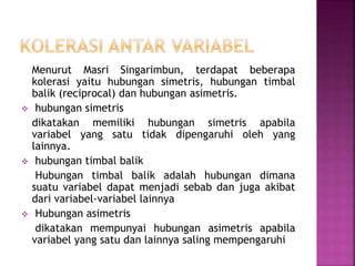 Menurut Masri Singarimbun, terdapat beberapa
kolerasi yaitu hubungan simetris, hubungan timbal
balik (reciprocal) dan hubungan asimetris.
 hubungan simetris
dikatakan memiliki hubungan simetris apabila
variabel yang satu tidak dipengaruhi oleh yang
lainnya.
 hubungan timbal balik
Hubungan timbal balik adalah hubungan dimana
suatu variabel dapat menjadi sebab dan juga akibat
dari variabel-variabel lainnya
 Hubungan asimetris
dikatakan mempunyai hubungan asimetris apabila
variabel yang satu dan lainnya saling mempengaruhi
 