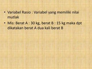 • Variabel Rasio : Variabel yang memiliki nilai
mutlak
• Mis: Berat A : 30 kg, berat B : 15 kg maka dpt
dikatakan berat A dua kali berat B
 