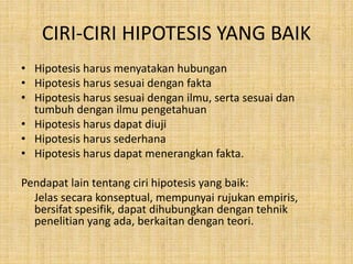 CIRI-CIRI HIPOTESIS YANG BAIK
• Hipotesis harus menyatakan hubungan
• Hipotesis harus sesuai dengan fakta
• Hipotesis harus sesuai dengan ilmu, serta sesuai dan
tumbuh dengan ilmu pengetahuan
• Hipotesis harus dapat diuji
• Hipotesis harus sederhana
• Hipotesis harus dapat menerangkan fakta.
Pendapat lain tentang ciri hipotesis yang baik:
Jelas secara konseptual, mempunyai rujukan empiris,
bersifat spesifik, dapat dihubungkan dengan tehnik
penelitian yang ada, berkaitan dengan teori.
 