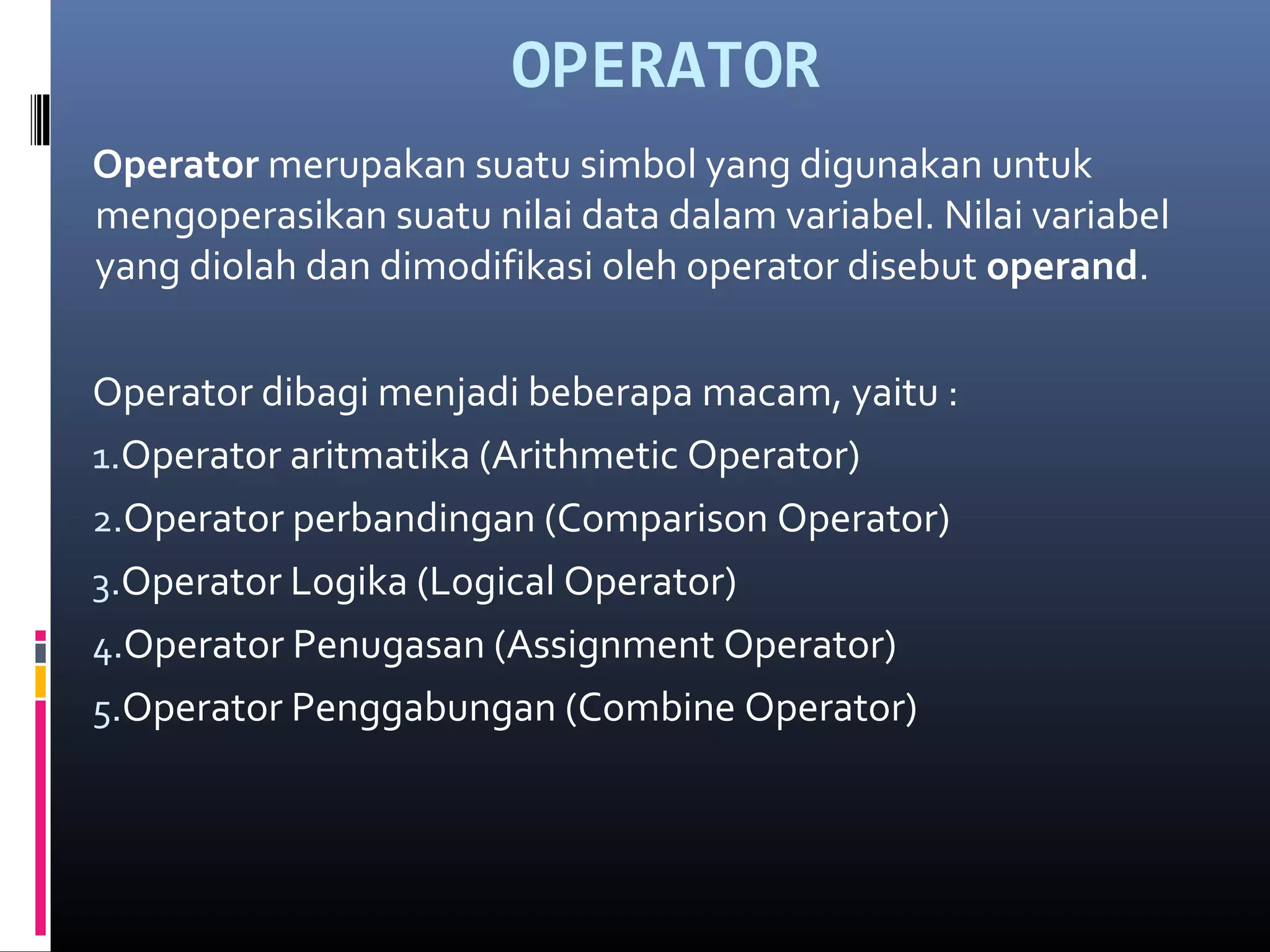 OPERATOR
Operator merupakan suatu simbol yang digunakan untuk
mengoperasikan suatu nilai data dalam variabel. Nilai variabel
yang diolah dan dimodifikasi oleh operator disebut operand.
Operator dibagi menjadi beberapa macam, yaitu :
1.Operator aritmatika (Arithmetic Operator)
2.Operator perbandingan (Comparison Operator)
3.Operator Logika (Logical Operator)
4.Operator Penugasan (Assignment Operator)
5.Operator Penggabungan (Combine Operator)
 