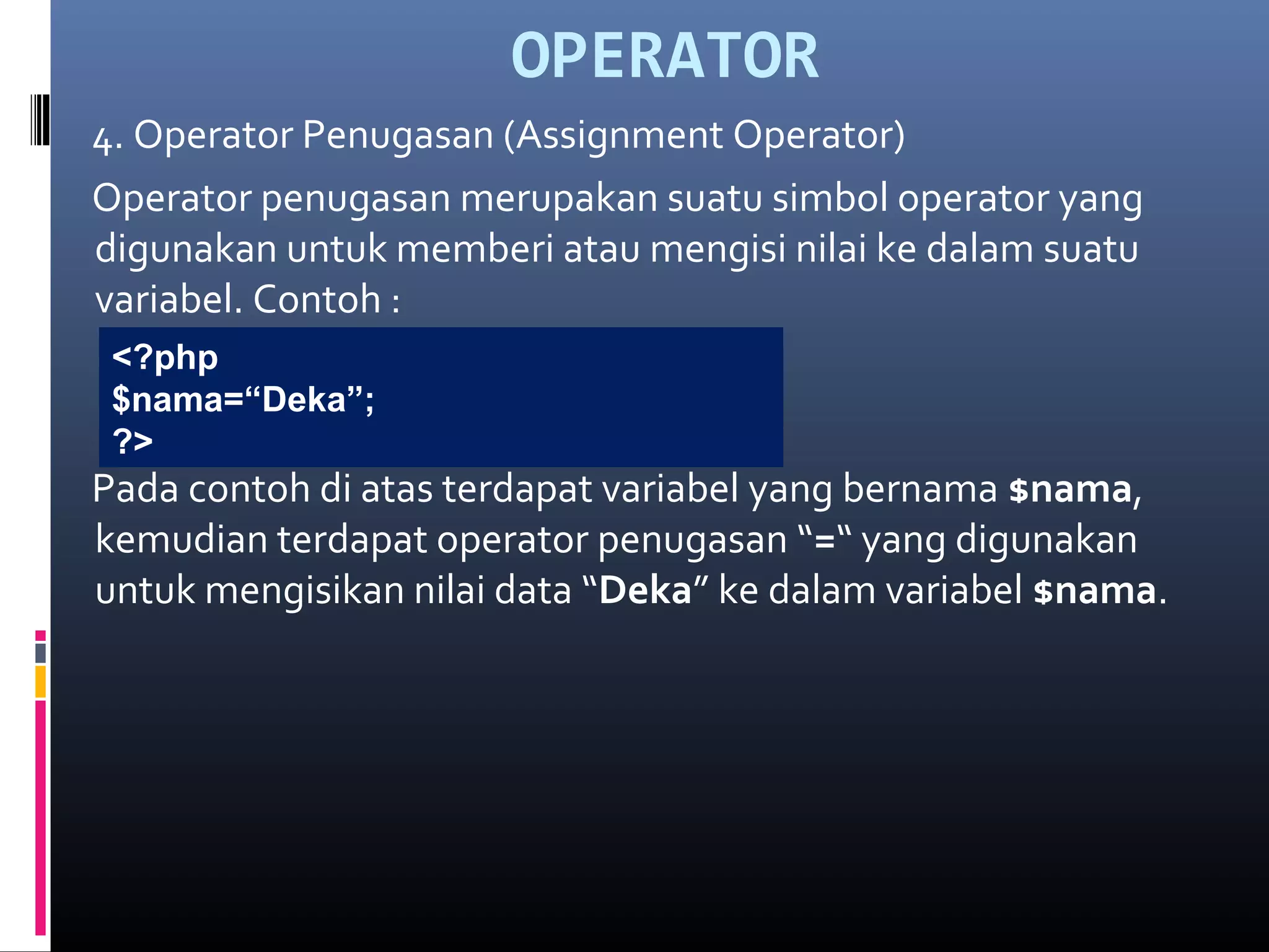 OPERATOR
4. Operator Penugasan (Assignment Operator)
Operator penugasan merupakan suatu simbol operator yang
digunakan untuk memberi atau mengisi nilai ke dalam suatu
variabel. Contoh :
Pada contoh di atas terdapat variabel yang bernama $nama,
kemudian terdapat operator penugasan “=“ yang digunakan
untuk mengisikan nilai data “Deka” ke dalam variabel $nama.
<?php
$nama=“Deka”;
?>
 