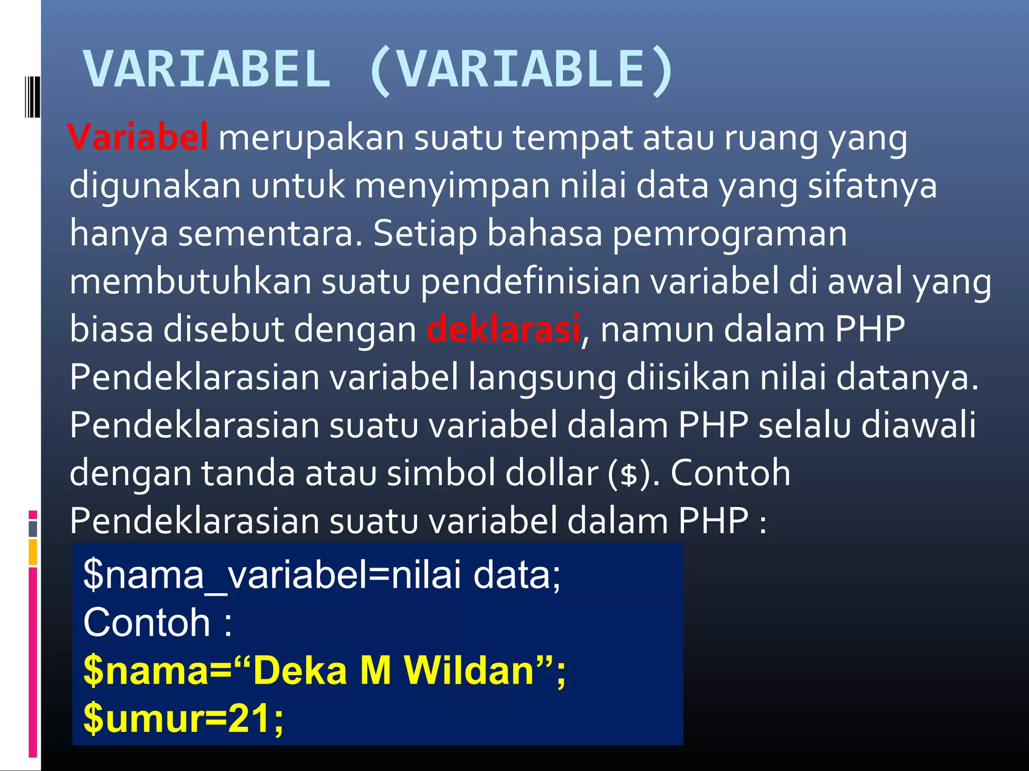 VARIABEL (VARIABLE)
Variabel merupakan suatu tempat atau ruang yang
digunakan untuk menyimpan nilai data yang sifatnya
hanya sementara. Setiap bahasa pemrograman
membutuhkan suatu pendefinisian variabel di awal yang
biasa disebut dengan deklarasi, namun dalam PHP
Pendeklarasian variabel langsung diisikan nilai datanya.
Pendeklarasian suatu variabel dalam PHP selalu diawali
dengan tanda atau simbol dollar ($). Contoh
Pendeklarasian suatu variabel dalam PHP :
$nama_variabel=nilai data;
Contoh :
$nama=“Deka M Wildan”;
$umur=21;
 