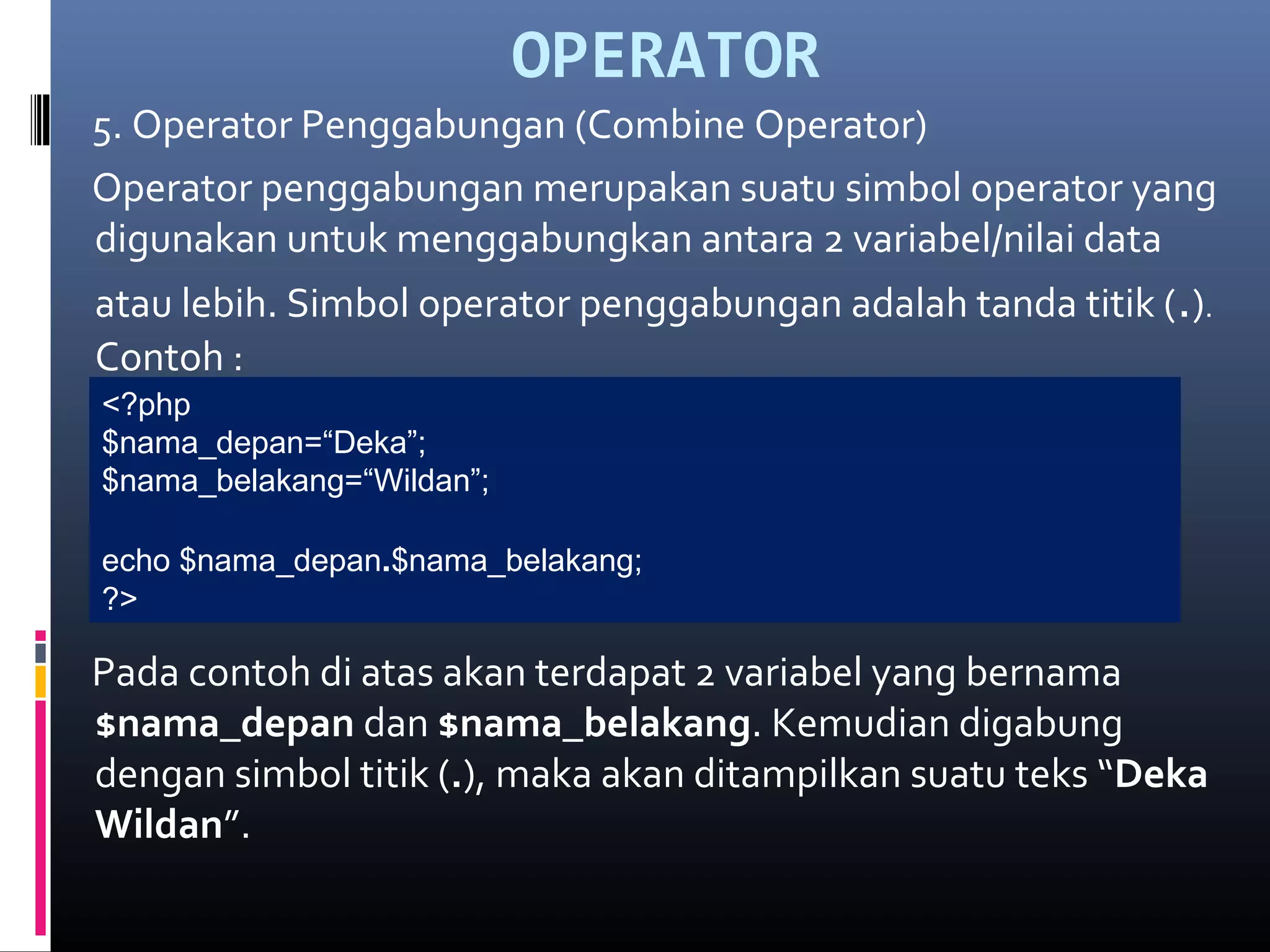 OPERATOR
5. Operator Penggabungan (Combine Operator)
Operator penggabungan merupakan suatu simbol operator yang
digunakan untuk menggabungkan antara 2 variabel/nilai data
atau lebih. Simbol operator penggabungan adalah tanda titik (.).
Contoh :
Pada contoh di atas akan terdapat 2 variabel yang bernama
$nama_depan dan $nama_belakang. Kemudian digabung
dengan simbol titik (.), maka akan ditampilkan suatu teks “Deka
Wildan”.
<?php
$nama_depan=“Deka”;
$nama_belakang=“Wildan”;
echo $nama_depan.$nama_belakang;
?>
 