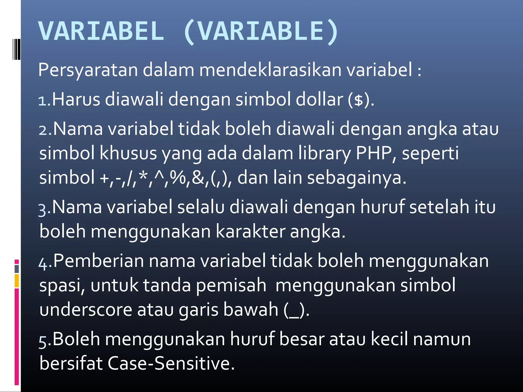 VARIABEL (VARIABLE)
Persyaratan dalam mendeklarasikan variabel :
1.Harus diawali dengan simbol dollar ($).
2.Nama variabel tidak boleh diawali dengan angka atau
simbol khusus yang ada dalam library PHP, seperti
simbol +,-,/,*,^,%,&,(,), dan lain sebagainya.
3.Nama variabel selalu diawali dengan huruf setelah itu
boleh menggunakan karakter angka.
4.Pemberian nama variabel tidak boleh menggunakan
spasi, untuk tanda pemisah menggunakan simbol
underscore atau garis bawah (_).
5.Boleh menggunakan huruf besar atau kecil namun
bersifat Case-Sensitive.
 