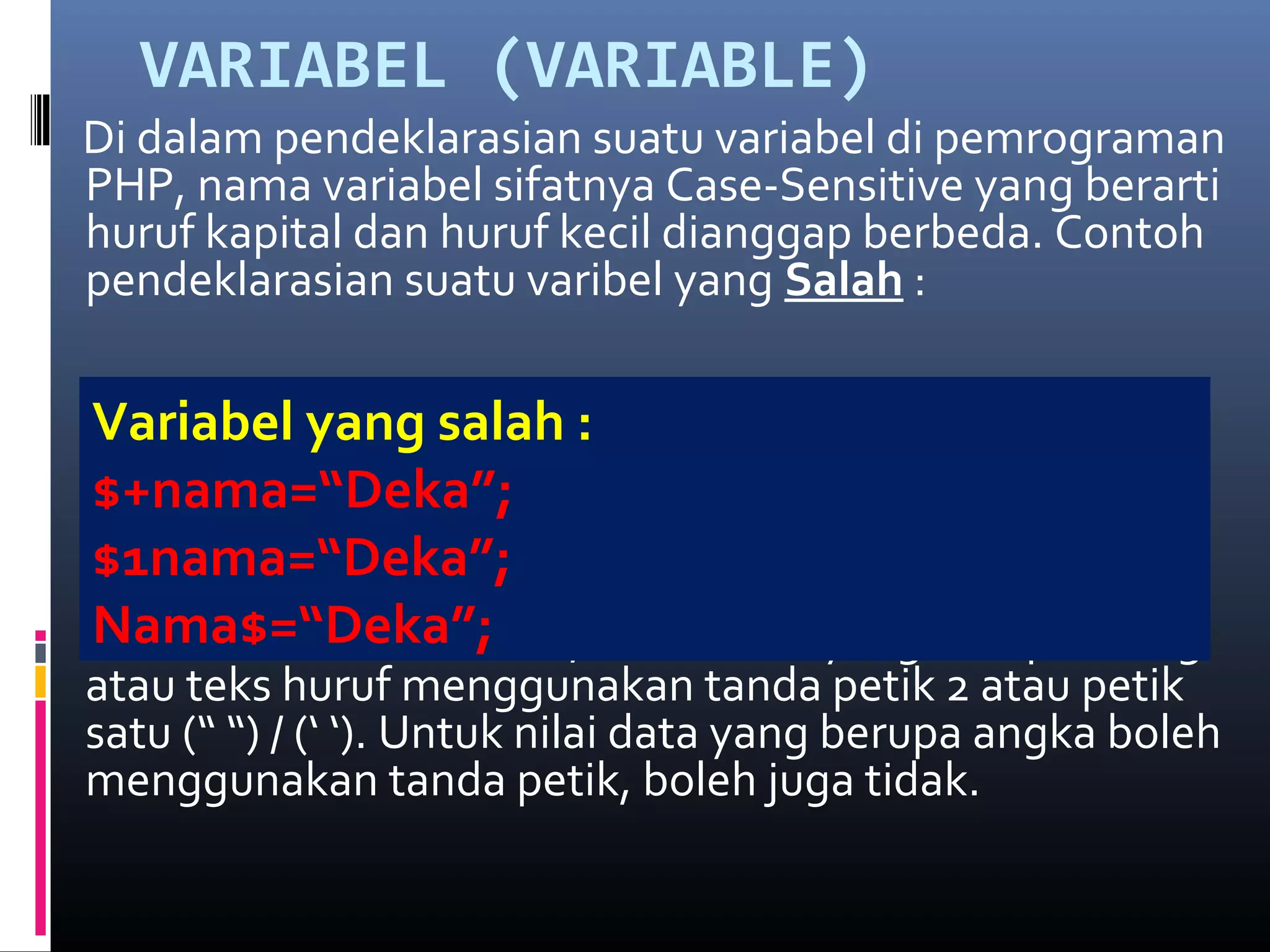 VARIABEL (VARIABLE)
Di dalam pendeklarasian suatu variabel di pemrograman
PHP, nama variabel sifatnya Case-Sensitive yang berarti
huruf kapital dan huruf kecil dianggap berbeda. Contoh
pendeklarasian suatu varibel yang Salah :
Pemberian nilai variabel, untuk data yang berupa string
atau teks huruf menggunakan tanda petik 2 atau petik
satu (“ “) / (‘ ‘). Untuk nilai data yang berupa angka boleh
menggunakan tanda petik, boleh juga tidak.
Variabel yang salah :
$+nama=“Deka”;
$1nama=“Deka”;
Nama$=“Deka”;
 