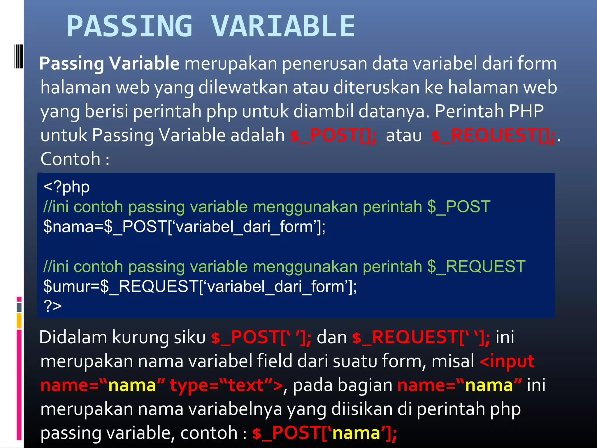 PASSING VARIABLE
Passing Variable merupakan penerusan data variabel dari form
halaman web yang dilewatkan atau diteruskan ke halaman web
yang berisi perintah php untuk diambil datanya. Perintah PHP
untuk Passing Variable adalah $_POST[]; atau $_REQUEST[];.
Contoh :
Didalam kurung siku $_POST[‘ ’]; dan $_REQUEST[‘ ‘]; ini
merupakan nama variabel field dari suatu form, misal <input
name=“nama” type=“text”>, pada bagian name=“nama” ini
merupakan nama variabelnya yang diisikan di perintah php
passing variable, contoh : $_POST[‘nama’];
<?php
//ini contoh passing variable menggunakan perintah $_POST
$nama=$_POST[‘variabel_dari_form’];
//ini contoh passing variable menggunakan perintah $_REQUEST
$umur=$_REQUEST[‘variabel_dari_form’];
?>
 
