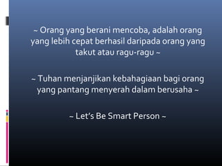 ~ Orang yang berani mencoba, adalah orang
yang lebih cepat berhasil daripada orang yang
takut atau ragu-ragu ~
~ Tuhan menjanjikan kebahagiaan bagi orang
yang pantang menyerah dalam berusaha ~
~ Let’s Be Smart Person ~
 