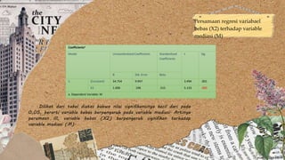 Persamaan regresi variabael
bebas (X2) terhadap variable
mediasi (M)
Coefficientsa
Model Unstandardized Coefficients Standardized
Coefficients
t Sig.
B Std. Error Beta
1 (Constant) 34.754 9.947 3.494 .001
X2 1.006 .196 .515 5.133 .000
a. Dependent Variable: M
Dilihat dari tabel diatas bahwa nilai signifikansinya kecil dari pada
0,05, berarti variable bebas berpengaruh pada variable mediasi. Artinya
peramaan III, variable bebas (X2) berpengeruh signifikan terhadap
variable mediasi (M).
 