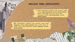 Nilai Unstandardized Coefficients pada persamaan regresi
pertama Gaya Kepemimpinan terhadap Kinerja Karyawan
sebesar 0,138 dengan sig. 0,013, berarti tidak
berpengaruh signifikan Gaya Kepemimpinan terhadap
Kinerja Karyawan.
Nilai Unstandardized Coefficients pada persamaan regresi kedua
Kompensasi terhadap Kinerja Karyawan sebesar 0,204 dengan sig.
0,020, berarti tidak berpengaruh signifikan Kompensasi terhadap
Kinerja Karyawan.
ANALISIS TABEL COEFFICIENTS
 