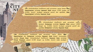 Nilai Unstandardized Coefficients pada persamaan regresi ketiga Gaya
Kepemimpinan terhadap Kepuasan Kerja sebesar 0,613 dengan sig.
0,000, berarti terdapat pengaruh positif dan signifikan Gaya
Kepemimpinan terhadap Kepuasan Kerja.
Nilai Unstandardized Coefficients pada persamaan regresi kelima Gaya
Kepemimpinan dan Kompensasi terhadap Kepuasan Kerja dengan memasukkan
variable Kinerja Kerja. Unstandardized Coefficients Kepuasan Kerja terhadap
Kinerja Karyawan sebesar 0,136 dengan sig 0,002, berarti tidak terdapat
pengaruh signifikan.
Nilai Unstandardized Coefficients pada persamaan regresi
keempat Kompensasi terhadap Kepuasan Kerja sebesar 1,006
dengan sig. 0,000, berarti terdapat pengaruh positif dan
signifikan Kompensasi terhadap Kepuasan Kerja.
 
