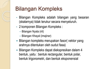 Bilangan Kompleks
• Bilangan Kompleks adalah bilangan yang besaran
(skalarnya) tidak terukur secara menyeluruh.
• 2 komponen Bilangan Kompleks :
– Bilangan Nyata (riil)
– Bilangan Khayal (imajiner)
 Bilangan kompleks merupakan fasor( vektor yang
arahnya ditentukan oleh sudut fasa)
 Bilangan Kompleks dapat diekspresikan dalam 4
bentuk, yaitu : bentuk rectangular, bentuk polar,
bentuk trigonometri, dan bentuk eksponensial
 