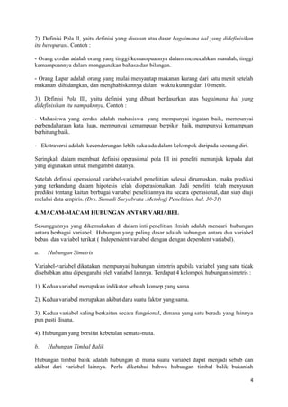 2). Definisi Pola II, yaitu definisi yang disusun atas dasar bagaimana hal yang didefinisikan
itu beroperasi. Contoh :
- Orang cerdas adalah orang yang tinggi kemampuannya dalam memecahkan masalah, tinggi
kemampuannya dalam menggunakan bahasa dan bilangan.
- Orang Lapar adalah orang yang mulai menyantap makanan kurang dari satu menit setelah
makanan dihidangkan, dan menghabiskannya dalam waktu kurang dari 10 menit.
3). Definisi Pola III, yaitu definisi yang dibuat berdasarkan atas bagaimana hal yang
didefinisikan itu nampaknnya. Contoh :
- Mahasiswa yang cerdas adalah mahasiswa yang mempunyai ingatan baik, mempunyai
perbendaharaan kata luas, mempunyai kemampuan berpikir baik, mempunyai kemampuan
berhitung baik.
- Ekstraversi adalah kecenderungan lebih suka ada dalam kelompok daripada seorang diri.
Seringkali dalam membuat definisi operasional pola III ini peneliti menunjuk kepada alat
yang digunakan untuk mengambil datanya.
Setelah definisi operasional variabel-variabel peneliitian selesai dirumuskan, maka prediksi
yang terkandung dalam hipotesis telah dioperasionalkan. Jadi peneliti telah menyusun
prediksi tentang kaitan berbagai variabel penelitiannya itu secara operasional, dan siap diuji
melalui data empiris. (Drs. Sumadi Suryabrata .Metologi Penelitian. hal. 30-31)
4. MACAM-MACAM HUBUNGAN ANTAR VARIABEL
Sesungguhnya yang dikemukakan di dalam inti penelitian ilmiah adalah mencari hubungan
antara berbagai variabel. Hubungan yang paling dasar adalah hubungan antara dua variabel
bebas dan variabel terikat ( Independent variabel dengan dengan dependent variabel).
a.

Hubungan Simetris

Variabel-variabel dikatakan mempunyai hubungan simetris apabila variabel yang satu tidak
disebabkan atau dipengaruhi oleh variabel lainnya. Terdapat 4 kelompok hubungan simetris :
1). Kedua variabel merupakan indikator sebuah konsep yang sama.
2). Kedua variabel merupakan akibat daru suatu faktor yang sama.
3). Kedua variabel saling berkaitan secara fungsional, dimana yang satu berada yang lainnya
pun pasti disana.
4). Hubungan yang bersifat kebetulan semata-mata.
b.

Hubungan Timbal Balik

Hubungan timbal balik adalah hubungan di mana suatu variabel dapat menjadi sebab dan
akibat dari variabel lainnya. Perlu diketahui bahwa hubungan timbal balik bukanlah
4

 