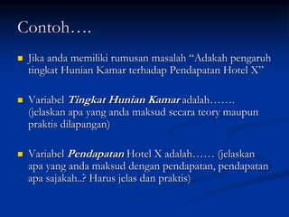 Contoh….
 Jika anda memiliki rumusan masalah “Adakah pengaruh
tingkat Hunian Kamar terhadap Pendapatan Hotel X”
 Variabel Tingkat Hunian Kamar adalah…….
(jelaskan apa yang anda maksud secara teory maupun
praktis dilapangan)
 Variabel Pendapatan Hotel X adalah…… (jelaskan
apa yang anda maksud dengan pendapatan, pendapatan
apa sajakah..? Harus jelas dan praktis)
 