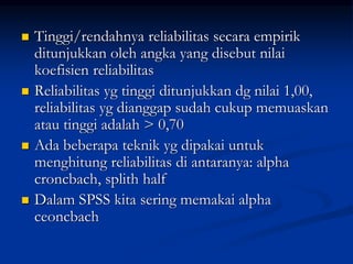  Tinggi/rendahnya reliabilitas secara empirik
ditunjukkan oleh angka yang disebut nilai
koefisien reliabilitas
 Reliabilitas yg tinggi ditunjukkan dg nilai 1,00,
reliabilitas yg dianggap sudah cukup memuaskan
atau tinggi adalah > 0,70
 Ada beberapa teknik yg dipakai untuk
menghitung reliabilitas di antaranya: alpha
croncbach, splith half
 Dalam SPSS kita sering memakai alpha
ceoncbach
 