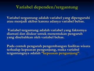 Variabel dependen/tergantung
Variabel tergantung adalah variabel yang dipengaruhi
atau menjadi akibat karena adanya variabel bebas.
Variabel tergantung adalah variabel yang faktornya
diamati dan diukur untuk menentukan pengaruh
yang disebabkan oleh variabel bebas.
Pada contoh pengaruh pengembangan fasilitas wisata
terhadap kepuasan pengunjung, maka variabel
tergantungnya adalah ”kepuasan pengunjung”.
 