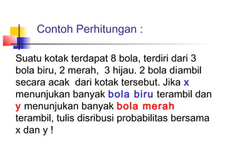 Contoh Perhitungan :

Suatu kotak terdapat 8 bola, terdiri dari 3
bola biru, 2 merah, 3 hijau. 2 bola diambil
secara acak dari kotak tersebut. Jika x
menunjukan banyak bola biru terambil dan
y menunjukan banyak bola merah
terambil, tulis disribusi probabilitas bersama
x dan y !
 
