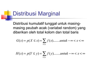 Distribusi Marginal
Distribusi kumulatif tunggal untuk masing-
masing peubah acak (variabel random) yang
diberikan oleh total kolom dan total baris

 G ( x) = p ( X ≤ x) = ∑ f ( x)........untuk − ∞ < x < ∞
                      t≤x



 H ( x) = p (Y ≤ y ) = ∑ f ( y )........untuk − ∞ < x < ∞
                      t≤x
 