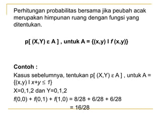 Perhitungan probabilitas bersama jika peubah acak
merupakan himpunan ruang dengan fungsi yang
ditentukan.

    p[ (X,Y) ε A ] , untuk A = {(x,y) l f (x,y)}



Contoh :
Kasus sebelumnya, tentukan p[ (X,Y) ε A ] , untuk A =
{(x,y) l x+y ≤ 1}
X=0,1,2 dan Y=0,1,2
f(0,0) + f(0,1) + f(1,0) = 8/28 + 6/28 + 6/28
                         = 16/28
 