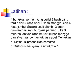 Latihan :
1 bungkus permen yang berisi 9 buah yang
terdiri dari 3 rasa apel, 2 rasa mangga, dan 4
rasa jambu. Secara acak diambil 3 buah
permen dari satu bungkus permen. Jika X
merupakan var. random untuk rasa mangga
dan Y var. random untuk rasa apel. Tentukan :
a. Distribusi probabilitas bersama
c. Distribusi bersyarat X untuk Y = 1
 