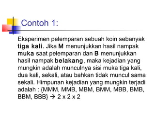 Contoh 1:
Eksperimen pelemparan sebuah koin sebanyak
tiga kali. Jika M menunjukkan hasil nampak
muka saat pelemparan dan B menunjukkan
hasil nampak belakang, maka kejadian yang
mungkin adalah munculnya sisi muka tiga kali,
dua kali, sekali, atau bahkan tidak muncul sama
sekali. Himpunan kejadian yang mungkin terjadi
adalah : {MMM, MMB, MBM, BMM, MBB, BMB,
BBM, BBB}  2 x 2 x 2
 