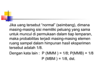 Jika uang tersebut “normal” (seimbang), dimana
masing-masing sisi memiliki peluang yang sama
untuk muncul di permukaan dalam tiap lemparan,
maka probabilitas terjadi masing-masing elemen
ruang sampel dalam himpunan hasil eksperimen
tersebut adalah 1/8.
Dengan kata lain : P (MMM ) = 1/8; P(MMB) = 1/8
                   P (MBM ) = 1/8, dst.
 