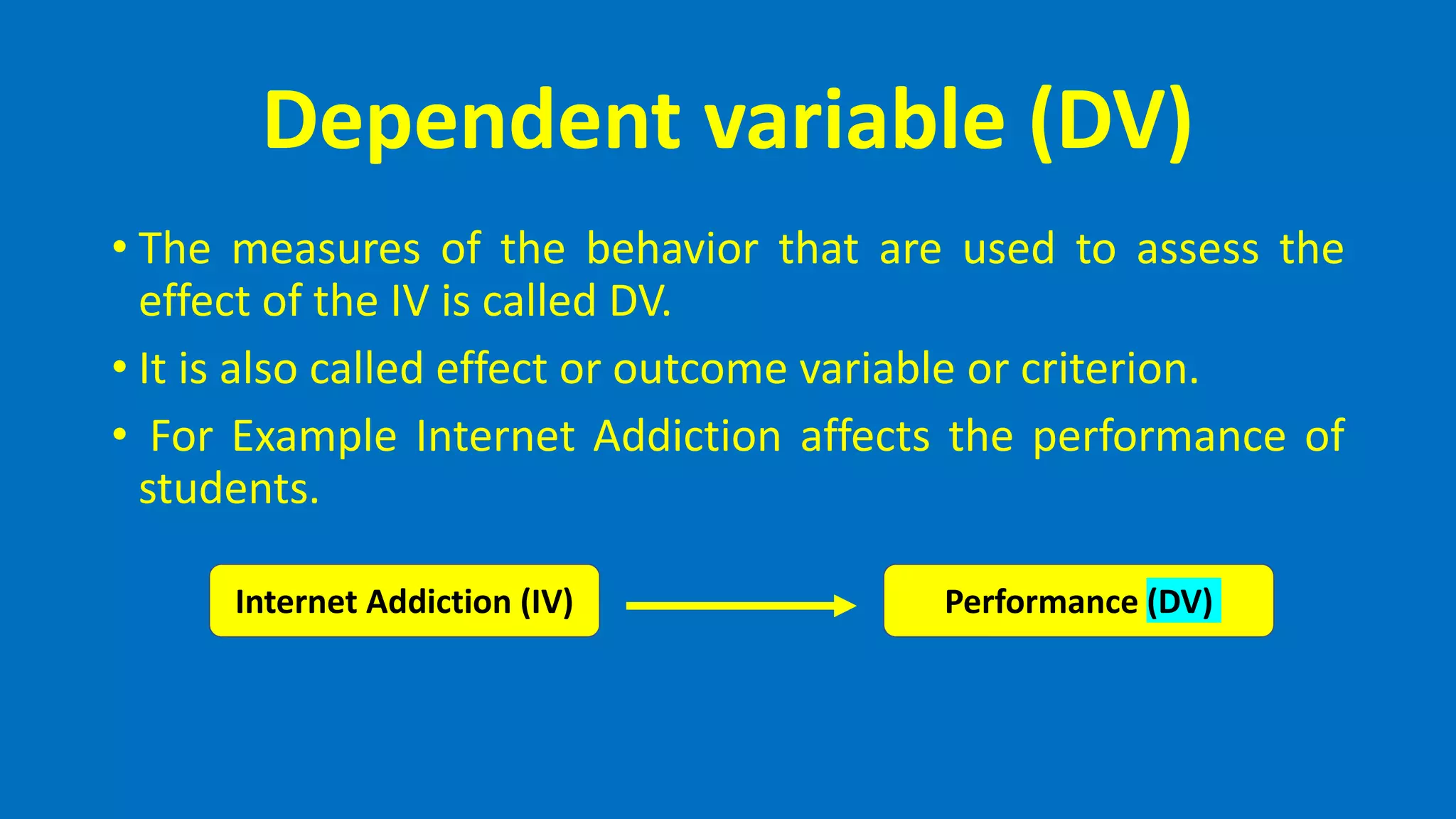 Dependent variable (DV)
• The measures of the behavior that are used to assess the
effect of the IV is called DV.
• It is also called effect or outcome variable or criterion.
• For Example Internet Addiction affects the performance of
students.
Internet Addiction (IV) Performance (DV)
 