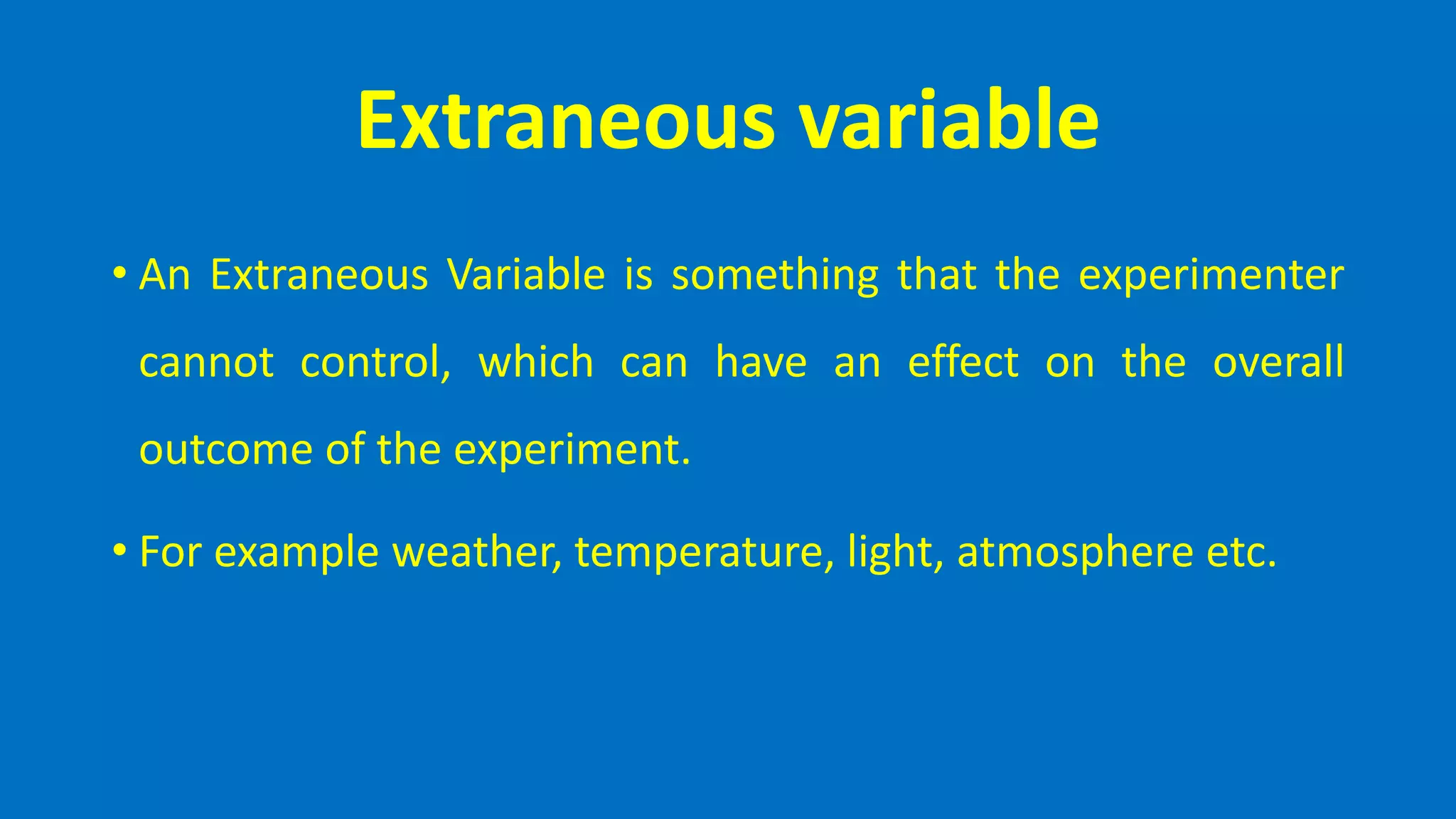 Extraneous variable
• An Extraneous Variable is something that the experimenter
cannot control, which can have an effect on the overall
outcome of the experiment.
• For example weather, temperature, light, atmosphere etc.
 