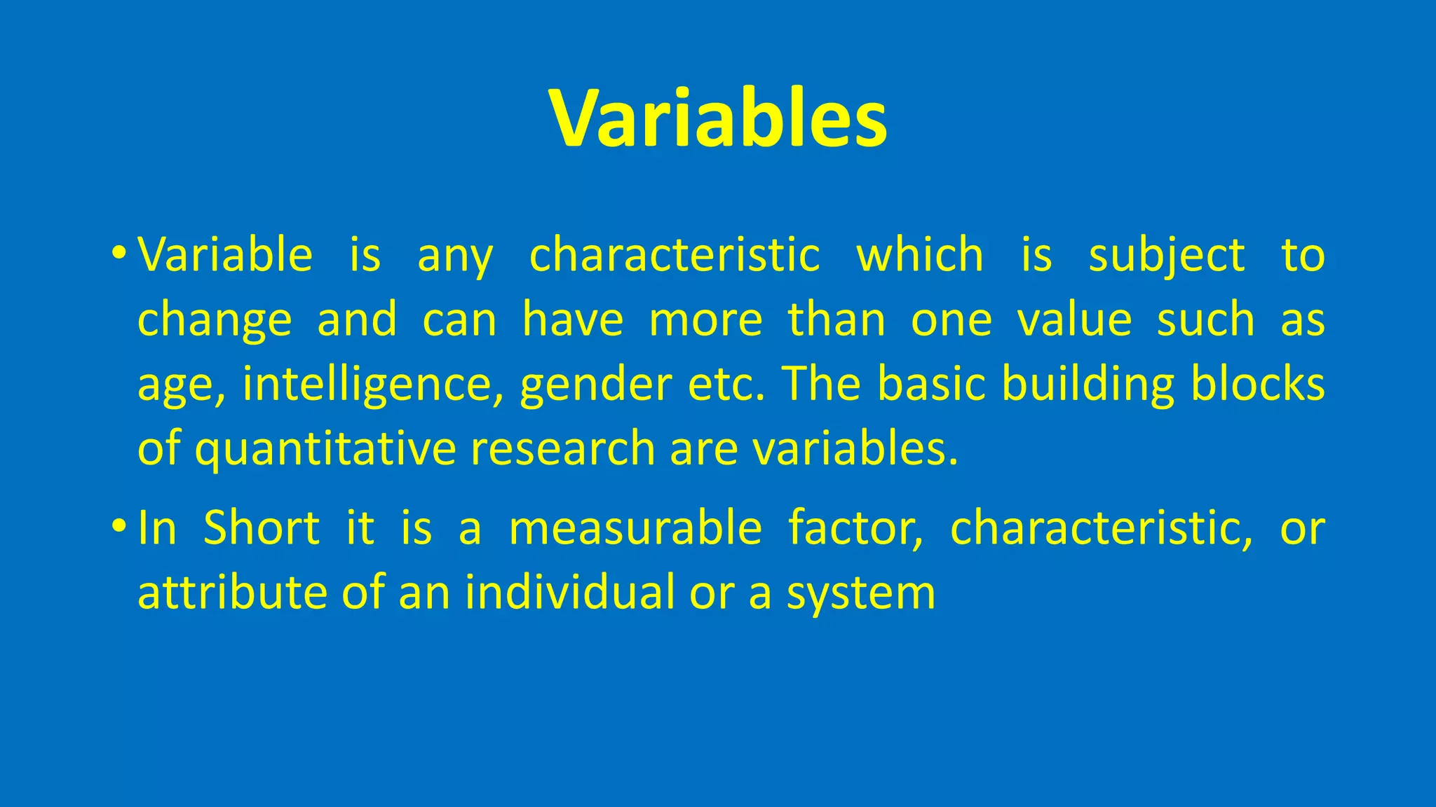 Variables
• Variable is any characteristic which is subject to
change and can have more than one value such as
age, intelligence, gender etc. The basic building blocks
of quantitative research are variables.
• In Short it is a measurable factor, characteristic, or
attribute of an individual or a system
 