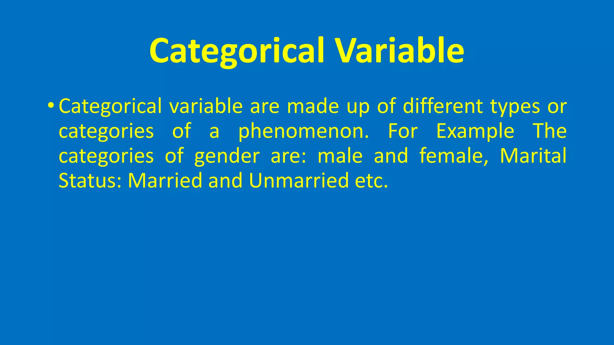 Categorical Variable
• Categorical variable are made up of different types or
categories of a phenomenon. For Example The
categories of gender are: male and female, Marital
Status: Married and Unmarried etc.
 