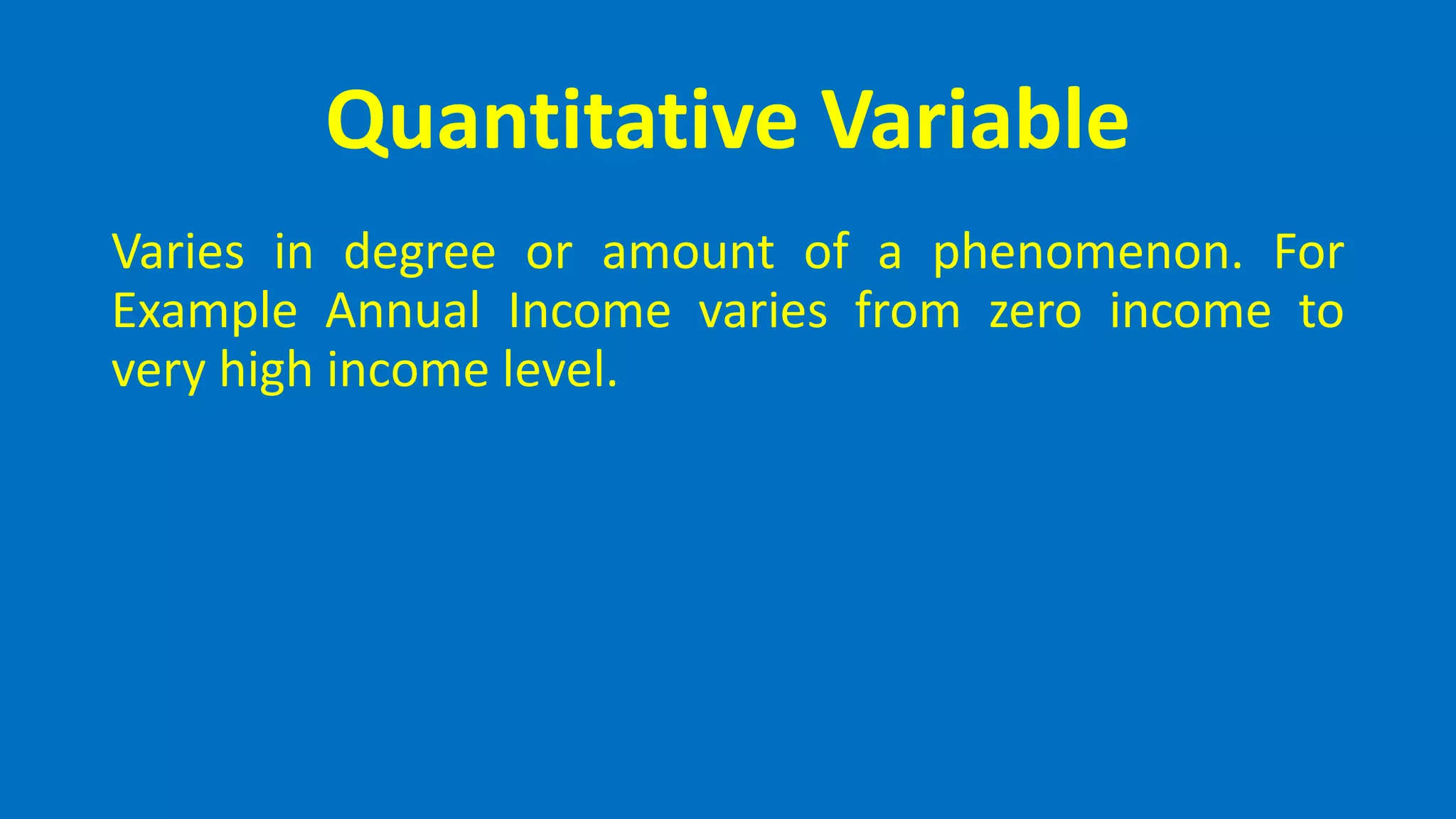 Quantitative Variable
Varies in degree or amount of a phenomenon. For
Example Annual Income varies from zero income to
very high income level.
 