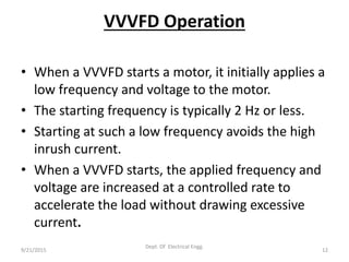 VVVFD Operation
• When a VVVFD starts a motor, it initially applies a
low frequency and voltage to the motor.
• The starting frequency is typically 2 Hz or less.
• Starting at such a low frequency avoids the high
inrush current.
• When a VVVFD starts, the applied frequency and
voltage are increased at a controlled rate to
accelerate the load without drawing excessive
current.
9/21/2015 12
Dept. Of Electrical Engg.
 