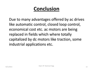 Conclusion
Due to many advantages offered by ac drives
like automatic control, closed loop control,
economical cost etc. ac motors are being
replaced in fields which where totally
capitalized by dc motors like traction, some
industrial applications etc.
9/21/2015 13
Dept. Of Electrical Engg.
 