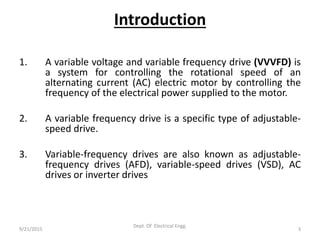 Introduction
1. A variable voltage and variable frequency drive (VVVFD) is
a system for controlling the rotational speed of an
alternating current (AC) electric motor by controlling the
frequency of the electrical power supplied to the motor.
2. A variable frequency drive is a specific type of adjustable-
speed drive.
3. Variable-frequency drives are also known as adjustable-
frequency drives (AFD), variable-speed drives (VSD), AC
drives or inverter drives
9/21/2015 3
Dept. Of Electrical Engg.
 