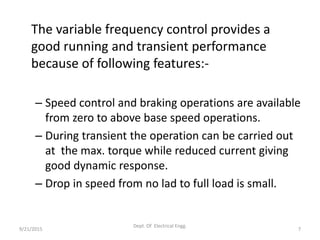 The variable frequency control provides a
good running and transient performance
because of following features:-
– Speed control and braking operations are available
from zero to above base speed operations.
– During transient the operation can be carried out
at the max. torque while reduced current giving
good dynamic response.
– Drop in speed from no lad to full load is small.
9/21/2015 7
Dept. Of Electrical Engg.
 