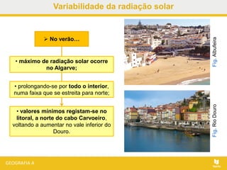  No verão…
• máximo de radiação solar ocorre
no Algarve;
• prolongando-se por todo o interior,
numa faixa que se estreita para norte;
• valores mínimos registam-se no
litoral, a norte do cabo Carvoeiro,
voltando a aumentar no vale inferior do
Douro.
Fig.RioDouroFig.Albufeira
Variabilidade da radiação solar
 