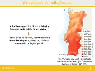  A diferença entre litoral e interior
torna-se mais evidente no verão…
• mais seco no interior, permitindo uma
maior insolação e, como tal, maiores
valores da radiação global.
Fig. Variação espacial da insolação
média anual, em Portugal Continental
(valores médios 1961–90).
Variabilidade da radiação solar
 