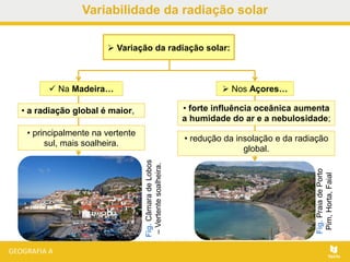  Na Madeira…
Fig.CâmaradeLobos
–Vertentesoalheira.
 Nos Açores…
Fig.PraiadePorto
Pim,Horta,Faial
 Variação da radiação solar:
• a radiação global é maior,
• principalmente na vertente
sul, mais soalheira.
• forte influência oceânica aumenta
a humidade do ar e a nebulosidade;
• redução da insolação e da radiação
global.
Variabilidade da radiação solar
 