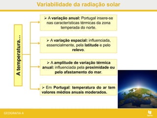 Atemperatura…  A variação anual: Portugal insere-se
nas características térmicas da zona
temperada do norte.
 A variação espacial: influenciada,
essencialmente, pela latitude e pelo
relevo.
 A amplitude de variação térmica
anual: influenciada pela proximidade ou
pelo afastamento do mar.
 Em Portugal: temperatura do ar tem
valores médios anuais moderados.
Variabilidade da radiação solar
 