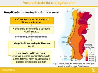 O contraste térmico entre o
litoral e o interior:
Fig. Distribuição da amplitude de variação
térmica em Portugal Continental.
Amplitude de variação térmica anual
• evidencia-se em todo o território
continental…
• Amplitude da variação térmica
anual.
 aumenta do litoral para o
interior, embora com influência de
outros fatores, além da distância e
posição em relação ao mar.
sobretudo quando consideramos
Variabilidade da radiação solar
 