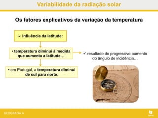  Influência da latitude:
Os fatores explicativos da variação da temperatura
• em Portugal, a temperatura diminui
de sul para norte.
• temperatura diminui à medida
que aumenta a latitude…
 resultado do progressivo aumento
do ângulo de incidência…
Variabilidade da radiação solar
 