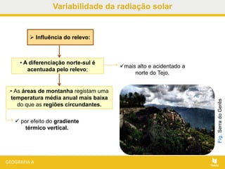 • A diferenciação norte-sul é
acentuada pelo relevo;
 Influência do relevo:
• As áreas de montanha registam uma
temperatura média anual mais baixa
do que as regiões circundantes.
Fig.SerradoGerês
mais alto e acidentado a
norte do Tejo.
 por efeito do gradiente
térmico vertical.
Variabilidade da radiação solar
 