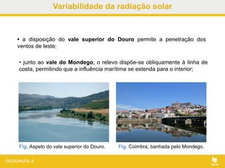 • a disposição do vale superior do Douro permite a penetração dos
ventos de leste;
• junto ao vale do Mondego, o relevo dispõe-se obliquamente à linha de
costa, permitindo que a influência marítima se estenda para o interior;
Fig. Aspeto do vale superior do Douro. Fig. Coimbra, banhada pelo Mondego.
Variabilidade da radiação solar
 