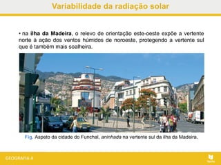 Fig. Aspeto da cidade do Funchal, aninhada na vertente sul da ilha da Madeira.
• na ilha da Madeira, o relevo de orientação este-oeste expõe a vertente
norte à ação dos ventos húmidos de noroeste, protegendo a vertente sul
que é também mais soalheira.
Variabilidade da radiação solar
 