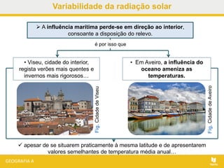 • Em Aveiro, a influência do
oceano ameniza as
temperaturas.
Fig.CidadedeAveiro
Fig.CidadedeViseu
 A influência marítima perde-se em direção ao interior,
consoante a disposição do relevo.
 apesar de se situarem praticamente à mesma latitude e de apresentarem
valores semelhantes de temperatura média anual…
é por isso que
• Viseu, cidade do interior,
regista verões mais quentes e
invernos mais rigorosos…
Variabilidade da radiação solar
 