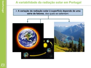A variabilidade da radiação solar em Portugal
 A variação da radiação solar à superfície depende de uma
série de fatores, dos quais se salientam:
• a forma esférica da
Terra (acompanhada da
inclinação do seu eixo em
relação ao plano da órbita);
as condições locais,
como a transparência
da atmosfera, o relevo
(incluindo a orientação
das encostas) e o tipo
de superfície, entre
outros, contribuem para
essa variação.
• os movimentos de
rotação e translação
do planeta.
 