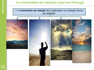 A variabilidade da radiação solar em Portugal
• ao nascer do
Sol, o ângulo de
incidência é
nulo; lugares que
se encontram
nestas
circunstâncias
praticamente
não recebem
radiação solar;
 O movimento de rotação tem implicações na variação diurna
da radiação:
• à medida que o
Sol se eleva no
horizonte, e até
ao meio-dia
solar, o ângulo
de incidência vai
aumentando e a
massa
atmosférica
diminuindo;
quantidade de
energia recebida
por unidade de
superfície vai
sendo cada vez
maior;
• a partir do
meio-dia solar,
o ângulo de
incidência
começa a
diminuir e a
massa
atmosférica a
aumentar; a
quantidade de
energia solar
recebida vai
diminuindo;
• no ocaso
(pôr do sol), o
ângulo de
incidência volta
a ser nulo,
situação que
se mantém até
ao nascer do
Sol do dia
seguinte,
momento a
partir do qual
todo o
processo se
repetirá.
 