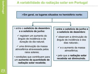 A variabilidade da radiação solar em Portugal
• entre o solstício de dezembro
e o solstício de junho:
 registam um aumento do
ângulo de incidência e da
duração do dia natural;
 uma diminuição da massa
atmosférica atravessada pelos
raios solares;
• condições que contribuem para
um aumento da quantidade de
radiação solar recebida;
Em geral, os lugares situados no hemisfério norte:
• entre o solstício de junho e
o solstício de dezembro:
 observam a diminuição do
ângulo de incidência e dos
dias naturais ;
 e o aumento da massa
atmosférica;
• pelo que a radiação solar
recebida vai diminuindo.
 