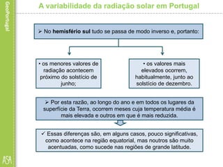 A variabilidade da radiação solar em Portugal
 No hemisfério sul tudo se passa de modo inverso e, portanto:
• os valores mais
elevados ocorrem,
habitualmente, junto ao
solstício de dezembro.
• os menores valores de
radiação acontecem
próximo do solstício de
junho;
 Por esta razão, ao longo do ano e em todos os lugares da
superfície da Terra, ocorrem meses cuja temperatura média é
mais elevada e outros em que é mais reduzida.
 Essas diferenças são, em alguns casos, pouco significativas,
como acontece na região equatorial, mas noutros são muito
acentuadas, como sucede nas regiões de grande latitude.
 