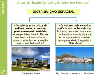 A variabilidade da radiação solar em Portugal
• Os valores mais baixos de
radiação solar ocorrem na
parte noroeste do território,
em especial na área do Parque
Nacional da Peneda-Gerês,
onde a radiação média anual é
inferior aos 140 kcal/cm².
Fig. Soajo - Gerês
DISTRIBUIÇÃO ESPACIAL
• Os valores mais elevados
verificam-se no Sudeste e no
Sul, com destaque para a bacia
do Guadiana e a orla algarvia,
onde a quantidade anual de
energia recebida é superior a
170 kcal/cm2.
Fig. Alcoutim – Margens do Guadiana
 