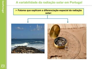  A latitude, embora registe
pequenas diferenças no
território nacional, é a grande
responsável pelo facto de as
regiões do Sul receberem
maior quantidade de
radiação solar, uma vez que
para estas o ângulo de
incidência dos raios solares
é sempre superior.
A variabilidade da radiação solar em Portugal
 Fatores que explicam a diferenciação espacial da radiação
solar:
 A proximidade do mar faz-se
sentir pela influência que o
mesmo exerce ao nível da
humidade do ar e da
nebulosidade. Por esta razão, as
regiões do litoral, sobretudo a
norte do Tejo, recebem menos
radiação que as regiões do
interior, pois são áreas que estão
mais frequentemente encobertas
pela nebulosidade e, portanto,
com menor insolação.
 